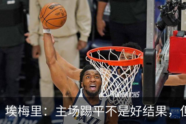 埃梅里：主场踢平不是好结果，但我们在很多方面都有所进步